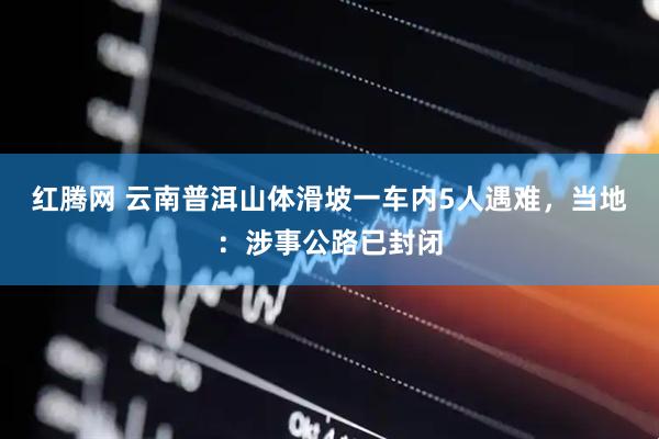 红腾网 云南普洱山体滑坡一车内5人遇难，当地：涉事公路已封闭