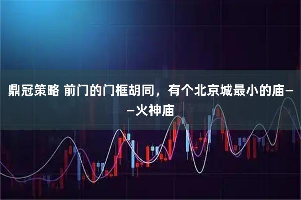 鼎冠策略 前门的门框胡同，有个北京城最小的庙——火神庙