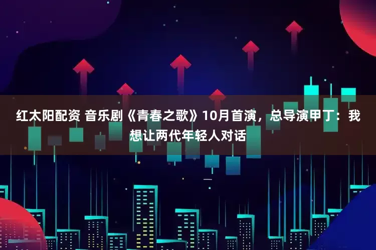 红太阳配资 音乐剧《青春之歌》10月首演，总导演甲丁：我想让两代年轻人对话