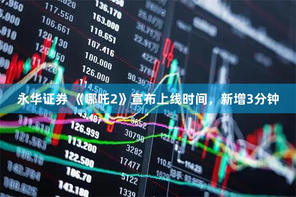 永华证券 《哪吒2》宣布上线时间，新增3分钟