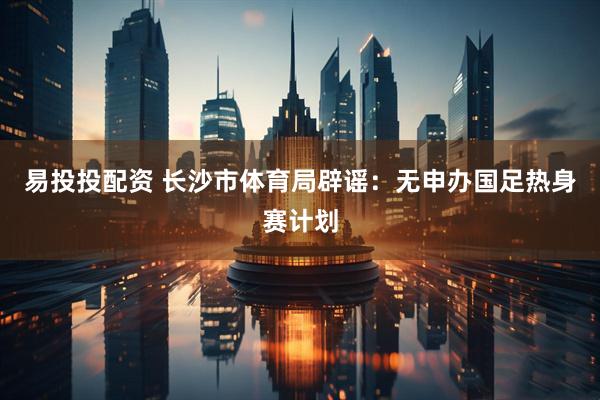 易投投配资 长沙市体育局辟谣：无申办国足热身赛计划