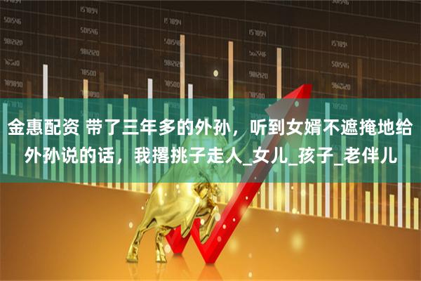 金惠配资 带了三年多的外孙，听到女婿不遮掩地给外孙说的话，我撂挑子走人_女儿_孩子_老伴儿