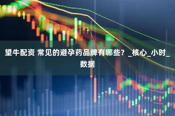 望牛配资 常见的避孕药品牌有哪些？_核心_小时_数据