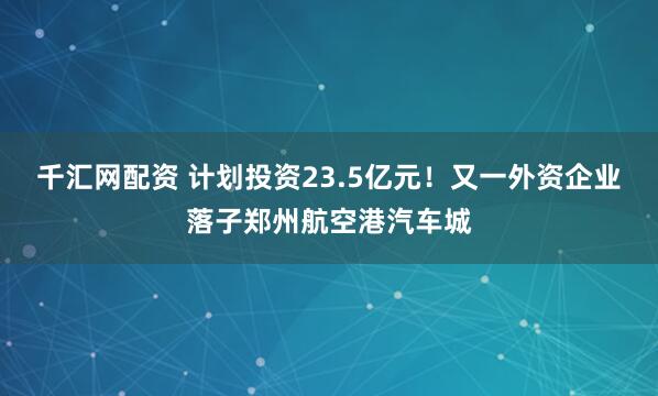 千汇网配资 计划投资23.5亿元！又一外资企业落子郑州航空港汽车城