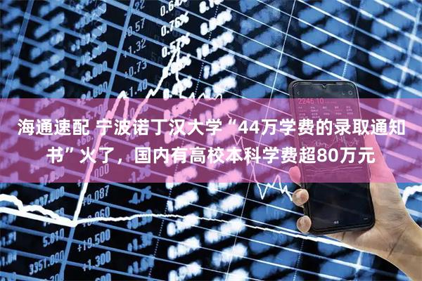 海通速配 宁波诺丁汉大学“44万学费的录取通知书”火了，国内有高校本科学费超80万元