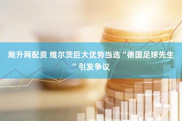 飚升网配资 维尔茨巨大优势当选“德国足球先生”引发争议