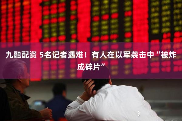 九融配资 5名记者遇难！有人在以军袭击中“被炸成碎片”
