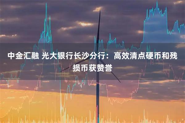中金汇融 光大银行长沙分行：高效清点硬币和残损币获赞誉