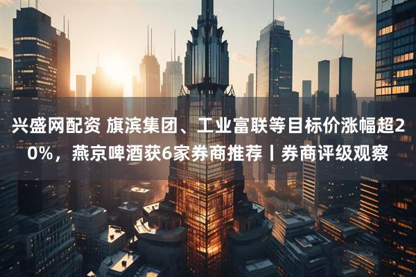 兴盛网配资 旗滨集团、工业富联等目标价涨幅超20%，燕京啤酒获6家券商推荐丨券商评级观察