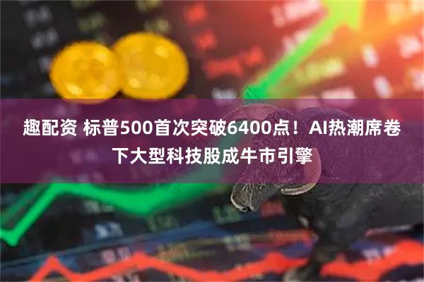 趣配资 标普500首次突破6400点！AI热潮席卷下大型科技股成牛市引擎