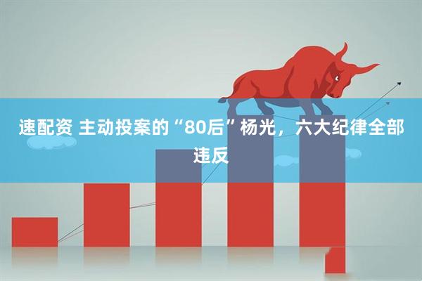 速配资 主动投案的“80后”杨光，六大纪律全部违反