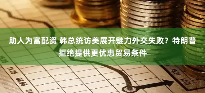 助人为富配资 韩总统访美展开魅力外交失败？特朗普拒绝提供更优惠贸易条件