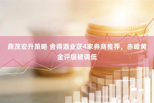 鼎茂宏升策略 舍得酒业获4家券商推荐，赤峰黄金评级被调低