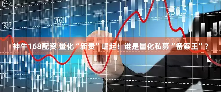 神牛168配资 量化“新贵”崛起！谁是量化私募“备案王”？