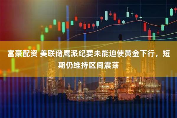 富豪配资 美联储鹰派纪要未能迫使黄金下行，短期仍维持区间震荡