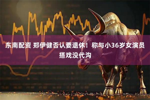 东南配资 郑伊健否认要退休！称与小36岁女演员搭戏没代沟