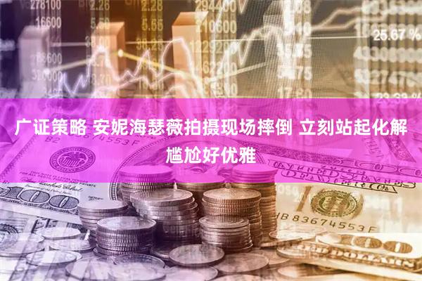 广证策略 安妮海瑟薇拍摄现场摔倒 立刻站起化解尴尬好优雅