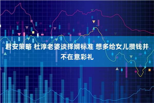 君安策略 杜淳老婆谈择婿标准 想多给女儿攒钱并不在意彩礼
