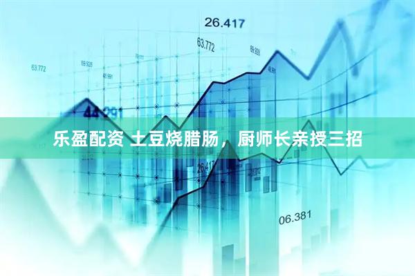 乐盈配资 土豆烧腊肠，厨师长亲授三招