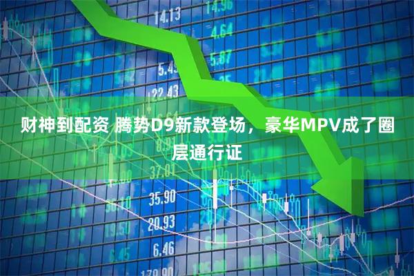 财神到配资 腾势D9新款登场，豪华MPV成了圈层通行证