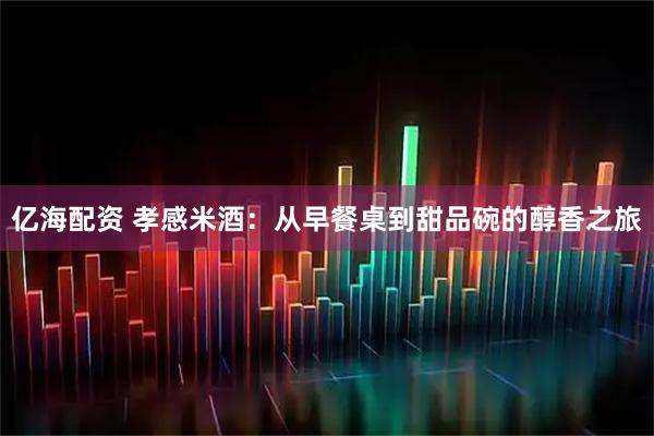 亿海配资 孝感米酒：从早餐桌到甜品碗的醇香之旅