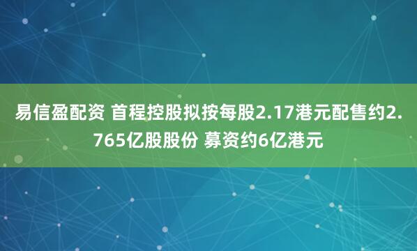 易信盈配资 首程控股拟按每股2.17港元配售约2.765亿股股份 募资约6亿港元