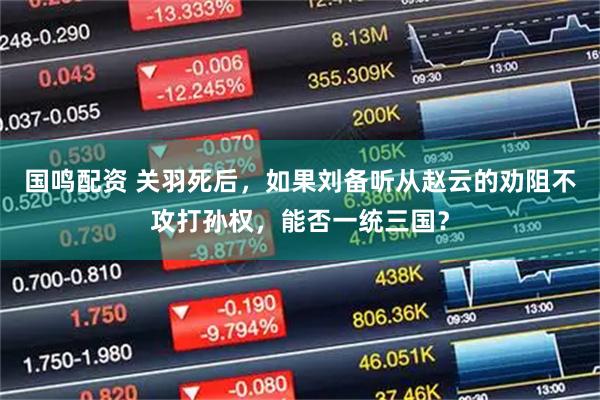 国鸣配资 关羽死后，如果刘备听从赵云的劝阻不攻打孙权，能否一统三国？