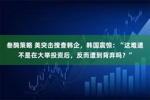 叁酶策略 美突击搜查韩企，韩国震惊：“这难道不是在大举投资后，反而遭到背弃吗？”
