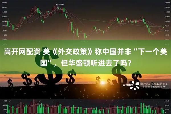 高开网配资 美《外交政策》称中国并非“下一个美国”，但华盛顿听进去了吗？