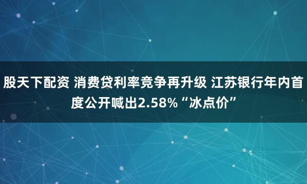 股天下配资 消费贷利率竞争再升级 江苏银行年内首度公开喊出2.58%“冰点价”