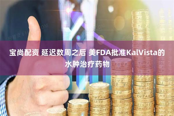 宝尚配资 延迟数周之后 美FDA批准KalVista的水肿治疗药物