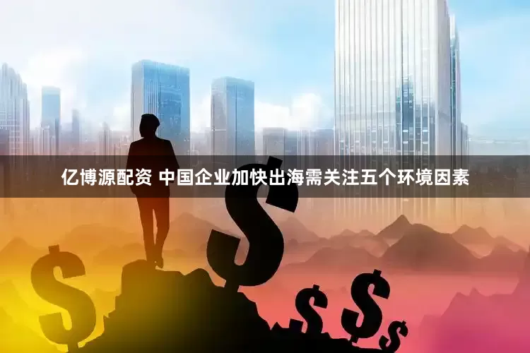 亿博源配资 中国企业加快出海需关注五个环境因素