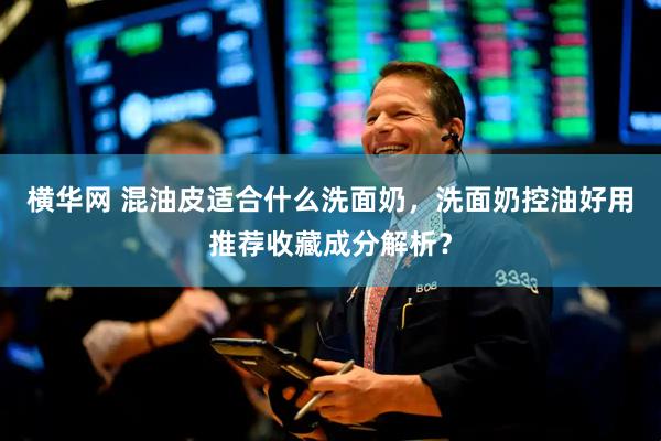 横华网 混油皮适合什么洗面奶，洗面奶控油好用推荐收藏成分解析？