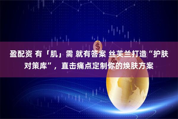 盈配资 有「肌」需 就有答案 丝芙兰打造“护肤对策库”，直击痛点定制你的焕肤方案