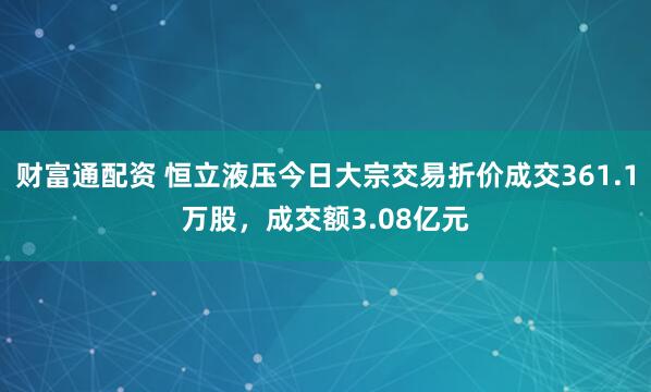 财富通配资 恒立液压今日大宗交易折价成交361.1万股，成交额3.08亿元