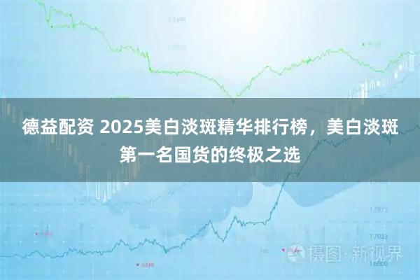 德益配资 2025美白淡斑精华排行榜，美白淡斑第一名国货的终极之选