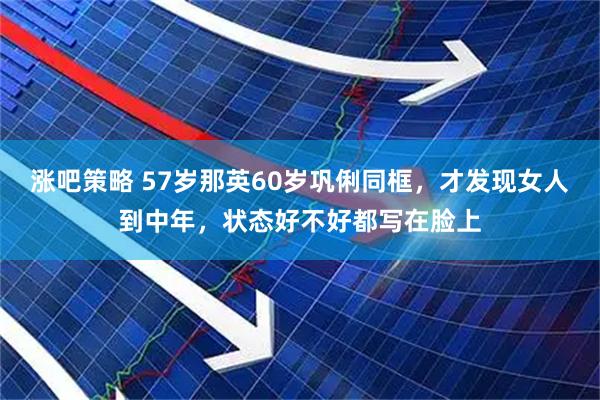 涨吧策略 57岁那英60岁巩俐同框，才发现女人到中年，状态好不好都写在脸上