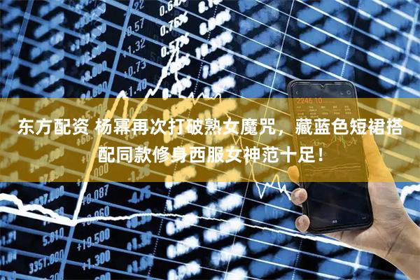 东方配资 杨幂再次打破熟女魔咒，藏蓝色短裙搭配同款修身西服女神范十足！