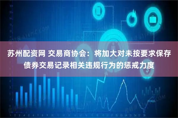 苏州配资网 交易商协会：将加大对未按要求保存债券交易记录相关违规行为的惩戒力度
