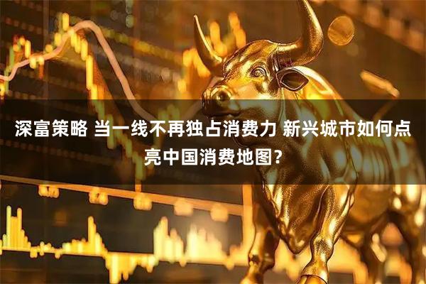 深富策略 当一线不再独占消费力 新兴城市如何点亮中国消费地图？