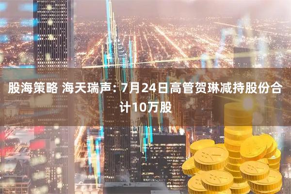 股海策略 海天瑞声: 7月24日高管贺琳减持股份合计10万股