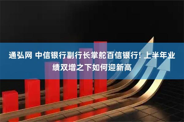 通弘网 中信银行副行长掌舵百信银行! 上半年业绩双增之下如何迎新高