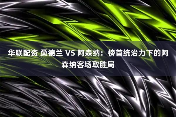 华联配资 桑德兰 VS 阿森纳：榜首统治力下的阿森纳客场取胜局