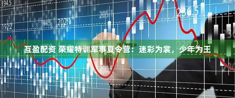 互盈配资 荣耀特训军事夏令营：迷彩为裳，少年为王