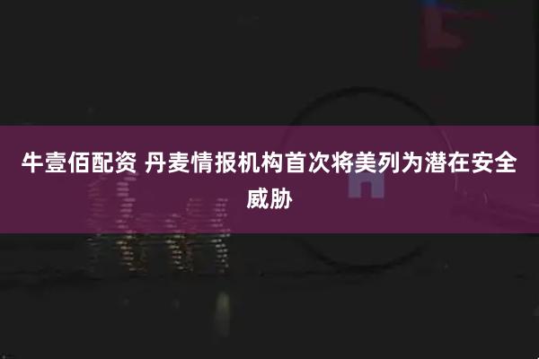 牛壹佰配资 丹麦情报机构首次将美列为潜在安全威胁