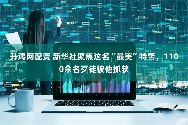 升鸿网配资 新华社聚焦这名“最美”特警，1100余名歹徒被他抓获