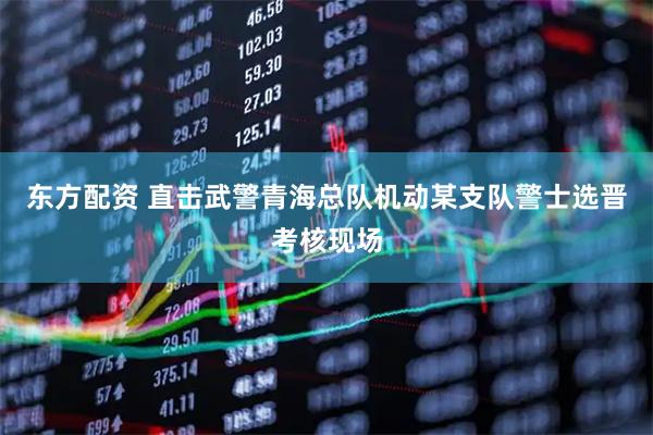 东方配资 直击武警青海总队机动某支队警士选晋考核现场
