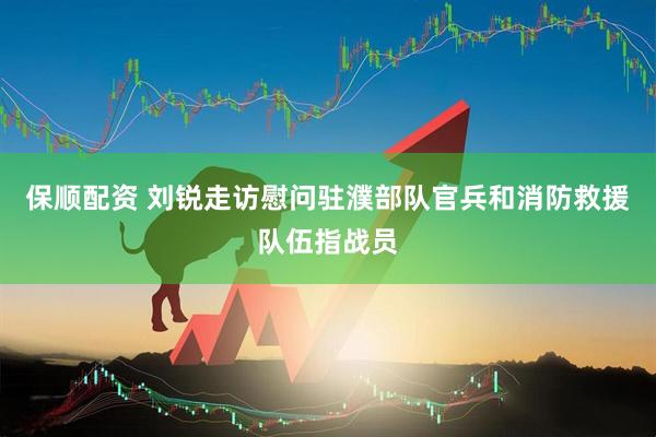 保顺配资 刘锐走访慰问驻濮部队官兵和消防救援队伍指战员