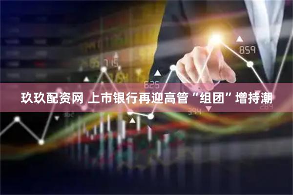 玖玖配资网 上市银行再迎高管“组团”增持潮