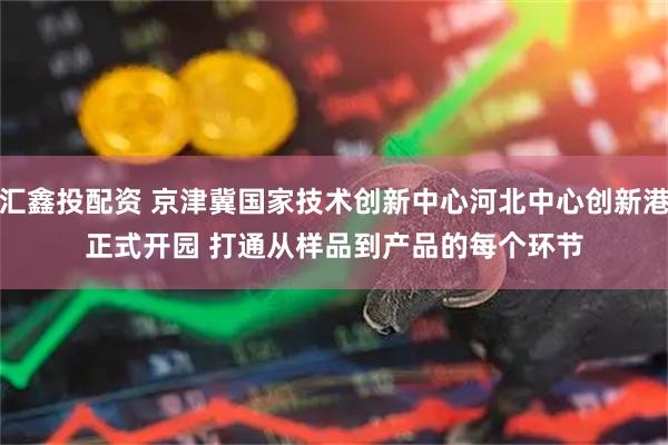 汇鑫投配资 京津冀国家技术创新中心河北中心创新港正式开园 打通从样品到产品的每个环节
